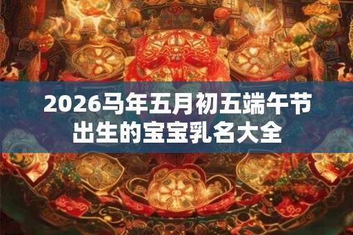 2026马年五月初五端午节出生的宝宝乳名大全 2026马年五月初五端午节出生的宝宝乳名大全