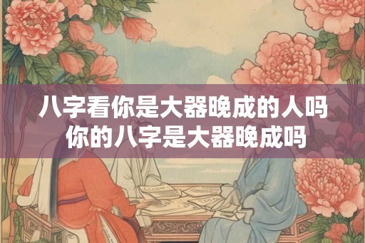 八字看你是大器晚成的人吗 你的八字是大器晚成吗