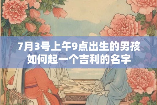 7月3号上午9点出生的男孩如何起一个吉利的名字 7月3号上午9点出生的男孩如何起一个吉利的名字