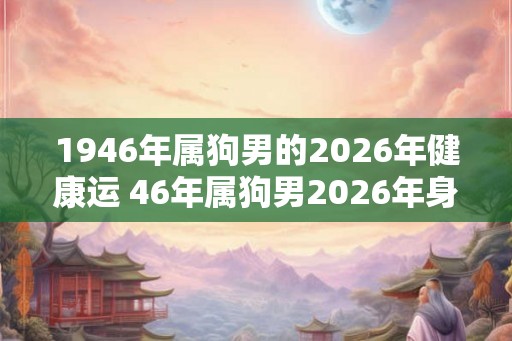 1946年属狗男的2026年健康运 46年属狗男2026年身体状况如何
