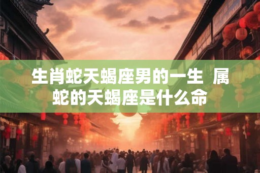 生肖蛇天蝎座男的一生 属蛇的天蝎座是什么命 生肖蛇天蝎座男的一生 属蛇的天蝎座是什么命