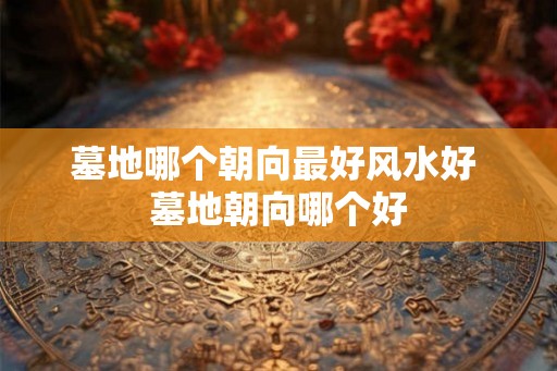 墓地哪个朝向最好风水好 墓地朝向哪个好