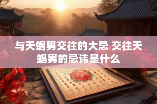 与天蝎男交往的大忌 交往天蝎男的忌讳是什么 与天蝎男交往的大忌 交往天蝎男的忌讳是什么