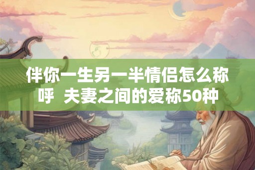 伴你一生另一半情侣怎么称呼 夫妻之间的爱称50种 伴你一生另一半情侣怎么称呼 夫妻之间的爱称50种