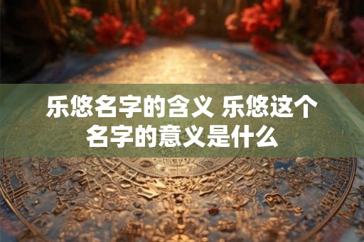 乐悠名字的含义 乐悠这个名字的意义是什么