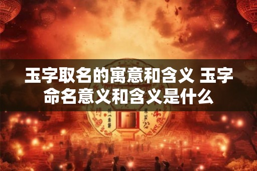 玉字取名的寓意和含义 玉字命名意义和含义是什么 玉字取名的寓意和含义 玉字命名意义和含义是什么