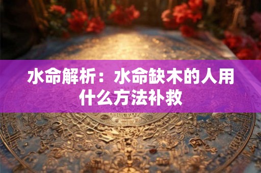 水命解析:水命缺木的人用什么方法补救 水命解析:水命缺木的人用什么方法补救