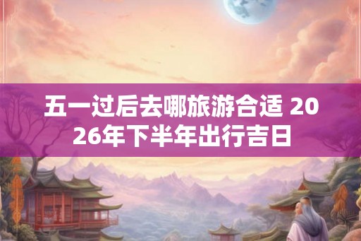 五一过后去哪旅游合适 2026年下半年出行吉日