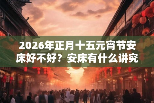 2026年正月十五元宵节安床好不好？安床有什么讲究吗？