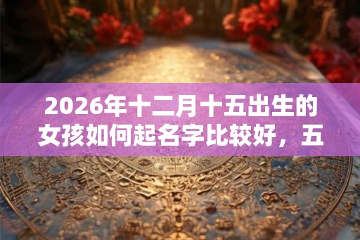 2026年十二月十五出生的女孩如何起名字比较好，五行属什么