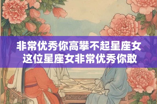 非常优秀你高攀不起星座女 这位星座女非常优秀你敢追吗 非常优秀你高攀不起星座女 这位星座女非常优秀你敢追吗