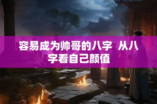 容易成为帅哥的八字 从八字看自己颜值 容易成为帅哥的八字 从八字看自己颜值