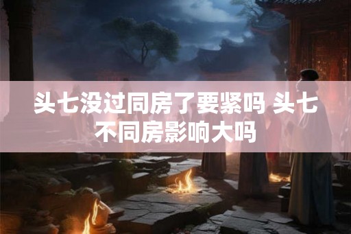 头七没过同房了要紧吗 头七不同房影响大吗 头七没过同房了要紧吗 头七不同房影响大吗