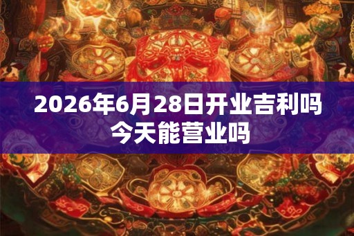 2026年6月28日开业吉利吗 今天能营业吗