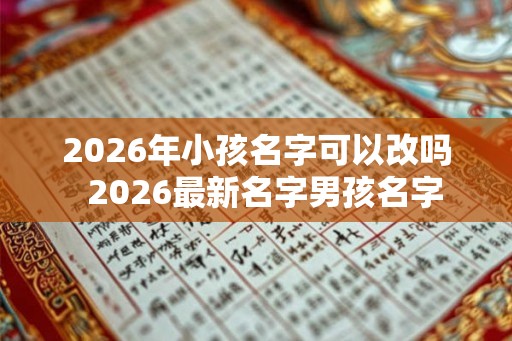 2026年小孩名字可以改吗  2026最新名字男孩名字