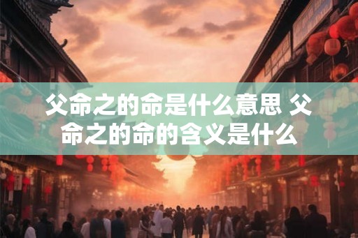 父命之的命是什么意思 父命之的命的含义是什么 父命之的命是什么意思 父命之的命的含义是什么