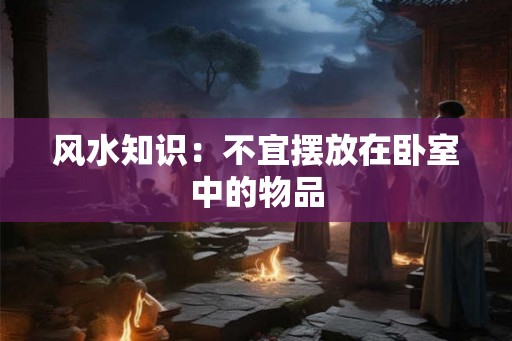风水知识：不宜摆放在卧室中的物品