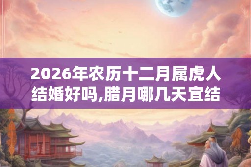 2026年农历十二月属虎人结婚好吗,腊月哪几天宜结婚迎娶