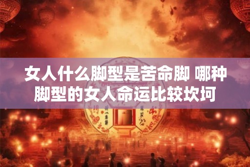 女人什么脚型是苦命脚 哪种脚型的女人命运比较坎坷