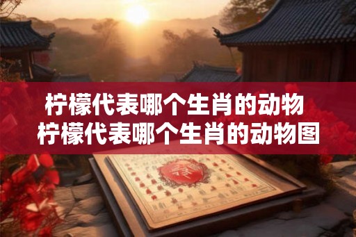 柠檬代表哪个生肖的动物 柠檬代表哪个生肖的动物图片