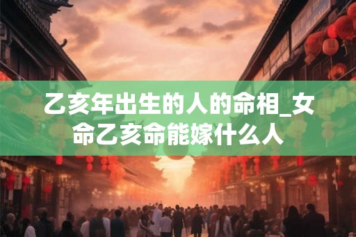 乙亥年出生的人的命相_女命乙亥命能嫁什么人