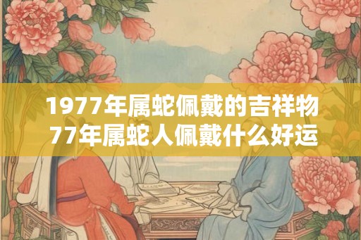 1977年属蛇佩戴的吉祥物 77年属蛇人佩戴什么好运