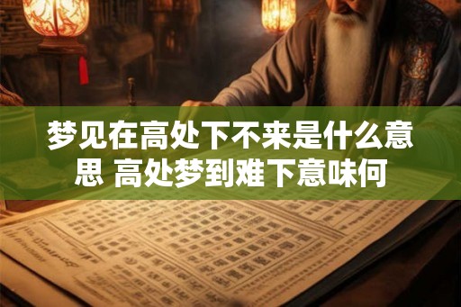 梦见在高处下不来是什么意思 高处梦到难下意味何