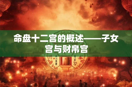命盘十二宫的概述——子女宫与财帛宫 命盘十二宫的概述——子女宫与财帛宫