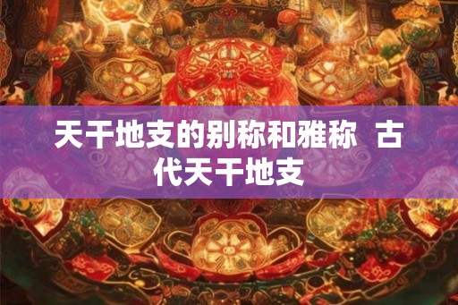 天干地支的别称和雅称  古代天干地支