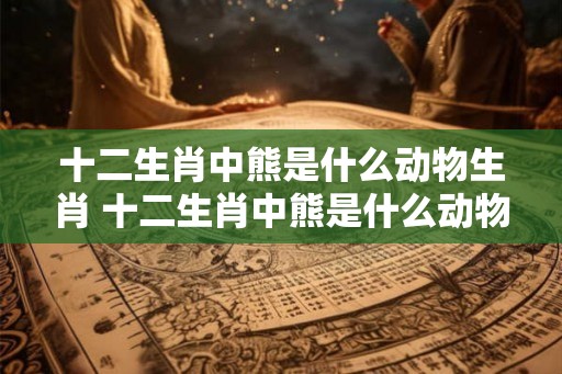十二生肖中熊是什么动物生肖 十二生肖中熊是什么动物生肖图片