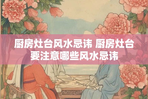 厨房灶台风水忌讳 厨房灶台要注意哪些风水忌讳