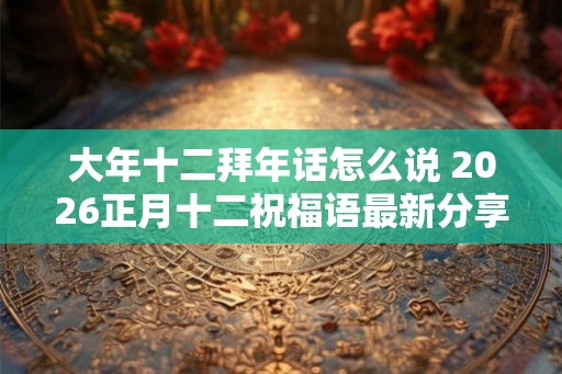 大年十二拜年话怎么说 2026正月十二祝福语最新分享