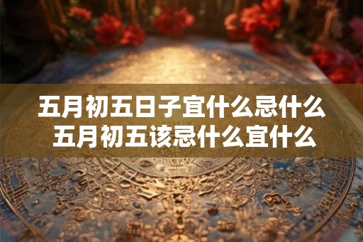 五月初五日子宜什么忌什么 五月初五该忌什么宜什么 五月初五日子宜什么忌什么 五月初五该忌什么宜什么