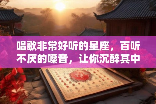 唱歌非常好听的星座，百听不厌的嗓音，让你沉醉其中