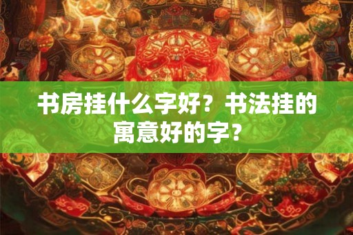 书房挂什么字好？书法挂的寓意好的字？