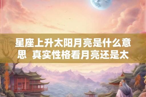 星座上升太阳月亮是什么意思  真实性格看月亮还是太阳星座