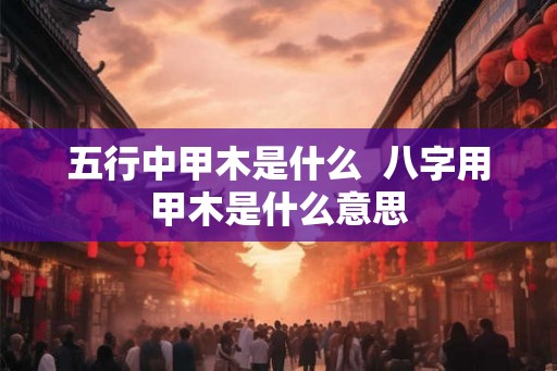 五行中甲木是什么  八字用甲木是什么意思