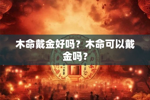 木命戴金好吗?木命可以戴金吗? 木命戴金好吗?木命可以戴金吗?