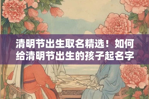 清明节出生取名精选！如何给清明节出生的孩子起名字