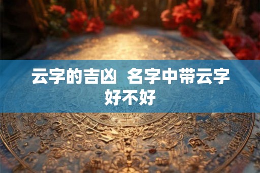 云字的吉凶 名字中带云字好不好 云字的吉凶 名字中带云字好不好
