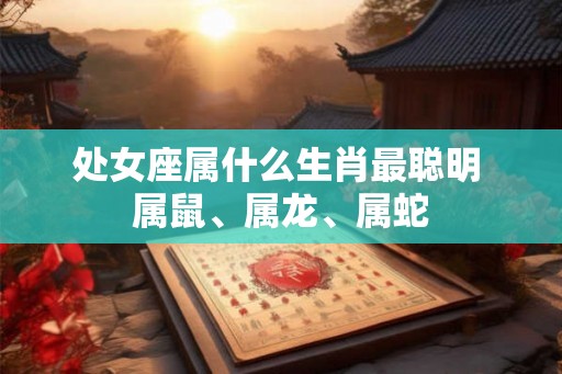 处女座属什么生肖最聪明 属鼠、属龙、属蛇 处女座属什么生肖最聪明 属鼠、属龙、属蛇