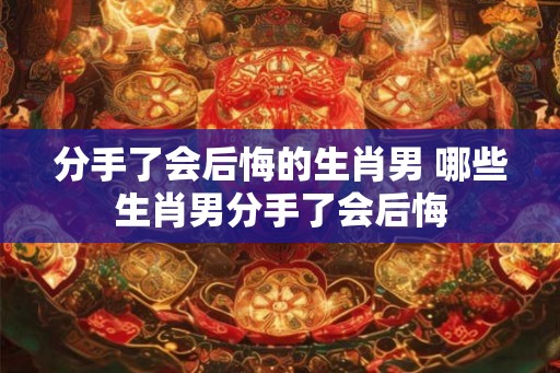 分手了会后悔的生肖男 哪些生肖男分手了会后悔 分手了会后悔的生肖男 哪些生肖男分手了会后悔