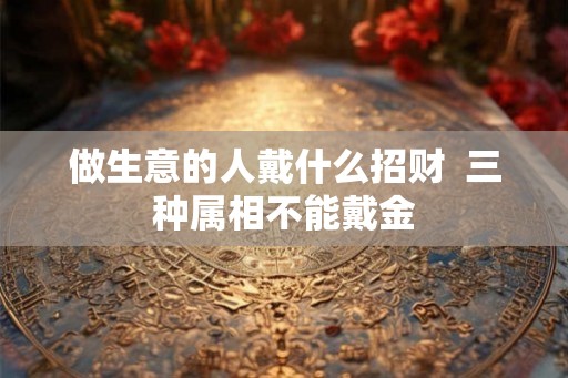 做生意的人戴什么招财 三种属相不能戴金 做生意的人戴什么招财 三种属相不能戴金