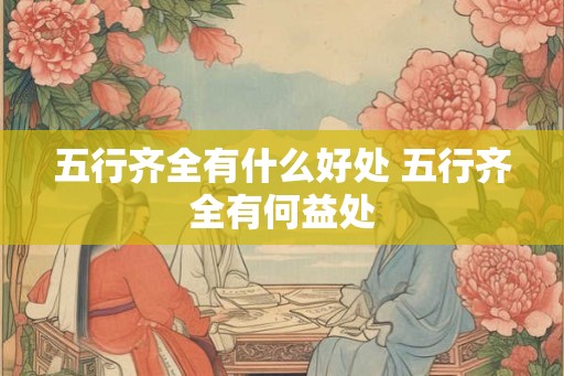 五行齐全有什么好处 五行齐全有何益处 五行齐全有什么好处 五行齐全有何益处
