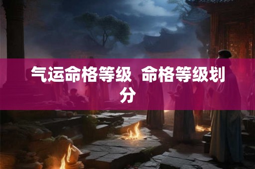 气运命格等级 命格等级划分 气运命格等级 命格等级划分