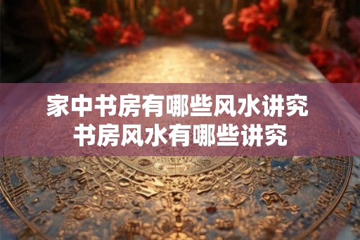 家中书房有哪些风水讲究 书房风水有哪些讲究