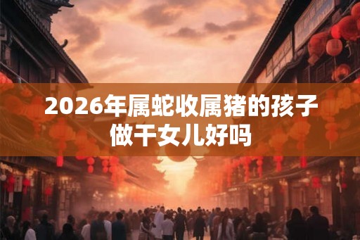 2026年属蛇收属猪的孩子做干女儿好吗 2026年属蛇收属猪的孩子做干女儿好吗