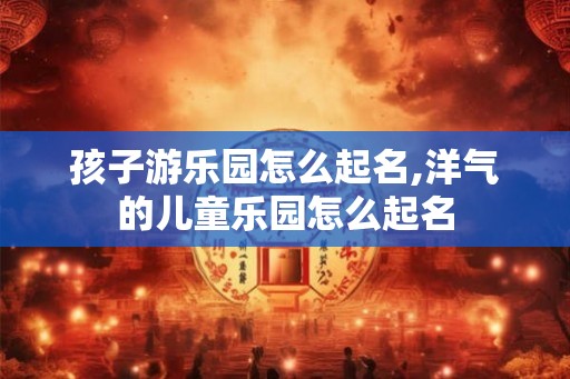 孩子游乐园怎么起名,洋气的儿童乐园怎么起名 孩子游乐园怎么起名,洋气的儿童乐园怎么起名