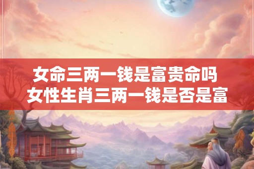女命三两一钱是富贵命吗 女性生肖三两一钱是否是富贵命