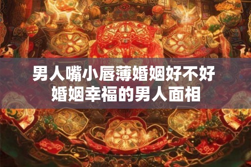 男人嘴小唇薄婚姻好不好 婚姻幸福的男人面相